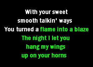 With your sweet
smooth talkin' ways
You turned a flame into a blaze
The night I let you
hang my wings
up on your horns