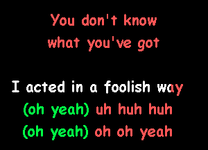 You don't know
what you've got

I acted in a foolish way
(oh yeah) uh huh huh
(oh yeah) oh oh yeah