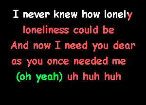 I never knew how lonely
loneliness could be
And now I need you dear

as you once needed me
(oh yeah) uh huh huh