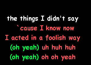 the Things I didn'f say
cause I know now

I acted in a foolish way
(oh yeah) uh huh huh
(oh yeah) oh oh yeah