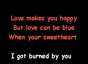 Love makes you happy
But love can be blue
When your sweetheart

I got burned by you