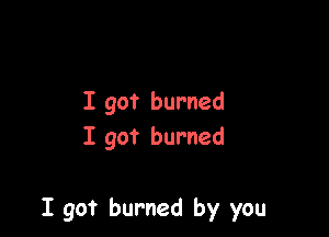 I got burned
I got burned

I got burned by you