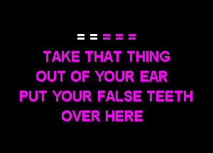 TAKE THAT THING
OUT OF YOUR EAR
PUT YOUR FALSE TEETH
OVER HERE