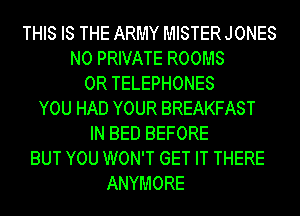 THIS IS THE ARMY MISTER JONES
N0 PRIVATE ROOMS
0R TELEPHONES
YOU HAD YOUR BREAKFAST
IN BED BEFORE
BUT YOU WON'T GET IT THERE
ANYMORE