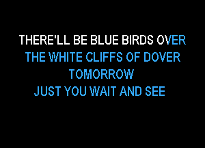 THERE'LL BE BLUE BIRDS OVER
THE WHITE CLIFFS 0F DOVER
TOMORROW
JUST YOU WAIT AND SEE