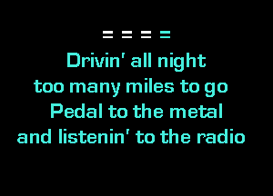 Drivin' all night
too many miles to go
Pedal t0 the metal
and listenin' to the radio