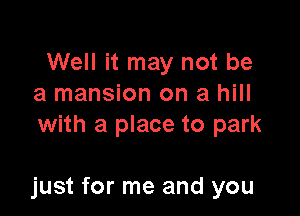 Well it may not be
a mansion on a hill
with a place to park

just for me and you