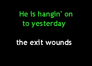 He is hangin' on
to yesterday

the exit wounds