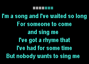 I'm a song and I've waited so long
For someone to come
and sing me
I've got a rhyme that
I've had for some time
But nobody wants to sing me