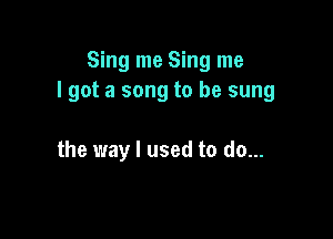 Sing me Sing me
lgot a song to be sung

the way I used to do...