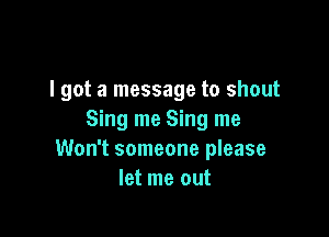 I got a message to shout

Sing me Sing me
Won't someone please
let me out