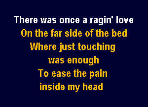 There was once a ragin' love

On the far side of the bed
Where just touching

was enough
To ease the pain
inside my head