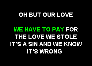 0H BUT OUR LOVE

WE HAVE TO PAY FOR
THE LOVE WE STOLE
IT'S A SIN AND WE KNOW

IT'S WRONG