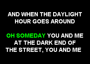 AND WHEN THE DAYLIGHT
HOUR GOES AROUND

0H SOMEDAY YOU AND ME
AT THE DARK END OF
THE STREET, YOU AND ME