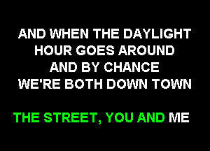 AND WHEN THE DAYLIGHT
HOUR GOES AROUND
AND BY CHANCE
WE'RE BOTH DOWN TOWN

THE STREET, YOU AND ME