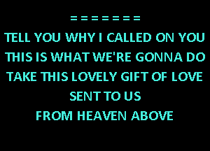 TELL YOU WHY I CALLED ON YOU
THIS IS WHAT WE'RE GONNA D0
TAKE THIS LOVELY GIFT OF LOVE
SENT TO US
FROM HEAVEN ABOVE