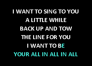 I WANT TO SING TO YOU
A LITTLE WHILE
BACK UP AND TOW
THE LINE FOR YOU
I WANT TO BE
YOUR ALL IN ALL IN ALL