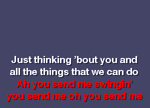 Just thinking ,bout you and
all the things that we can do