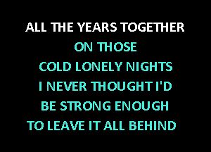 ALL THE YEARS TOGETHER
ON THOSE
COLD LONELY NIGHTS
I NEVER THOUGHT I'D
BE STRONG ENOUGH
TO LEAVE IT ALL BEHIND