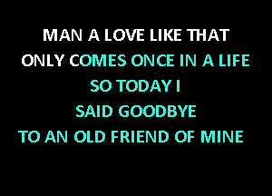 MAN A LOVE LIKE THAT
ONLY COMES ONCE IN A LIFE
50 TODAY I
SAID GOODBYE
TO AN OLD FRIEND OF MINE