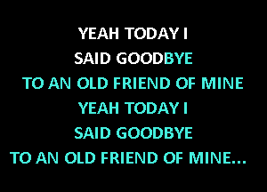 YEAH TODAY I
SAID GOODBYE
TO AN OLD FRIEND OF MINE
YEAH TODAY I
SAID GOODBYE
TO AN OLD FRIEND OF MINE...