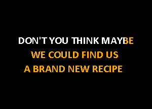 DON'T YOU THINK MAYBE

WE COULD FIND US
A BRAND NEW RECIPE