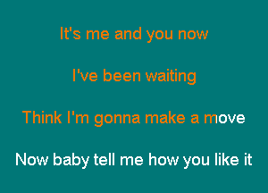 It's me and you now
I've been waiting

Think I'm gonna make a move

Now baby tell me how you like it