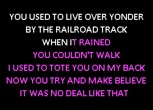 YOU USED TO LIVE OVER YONDER
BY THE RAILROAD TRACK
WHEN IT RAINED
YOU COULDN'T WALK
I USED TO TOTE YOU ON MY BACK
NOW YOU TRY AND MAKE BELIEVE
IT WAS N0 DEAL LIKE THAT