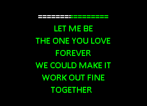 LET ME BE
THE ONE YOU LOVE
FOREVER
WE COULD MAKE IT
WORK OUT FINE

TOGETHER l