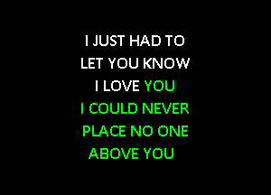 IJUSTHADTO
LET YOU KNOW
ILOVEYOU

I COULD NEVER
PLACE NO ONE
ABOVE YOU