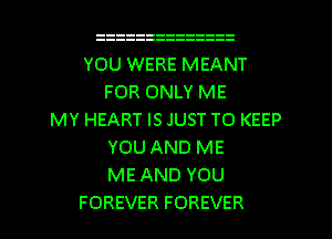 YOU WERE MEANT
FOR ONLY ME
MY HEART IS JUST TO KEEP
YOU AND ME
ME AND YOU
FOREVER FOREVER