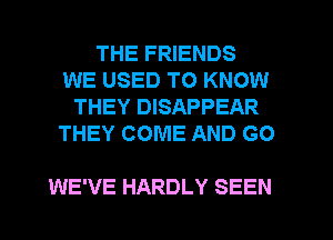 THE FRIENDS
WE USED TO KNOW
THEY DISAPPEAR
THEY COME AND GO

WE'VE HARDLY SEEN