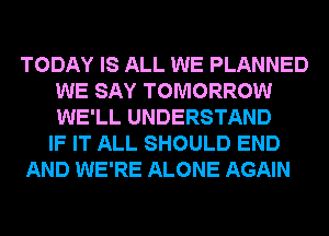 TODAY IS ALL WE PLANNED
WE SAY TOMORROW
WE'LL UNDERSTAND

IF IT ALL SHOULD END

AND WE'RE ALONE AGAIN