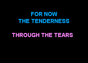 FOR NOW
THETENDERNESS

THROUGH THE TEARS