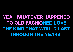 YEAH WHATEVER HAPPENED
TO OLD FASHIONED LOVE
THE KIND THAT WOULD LAST
THROUGH THE YEARS