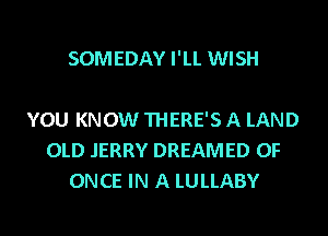 SOMEDAY I'LL WISH

YOU KNOW THERE'S A LAND
OLD JERRY DREAMED 0F
ONCE IN A LULLABY