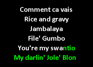 Comment ca vais

Rice and gravy

Jambalaya
File' Gumbo
You're my swantio
My darlin' Jole' Blon