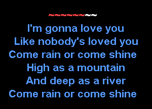 I'm gonna love you
Like nobody's loved you
Come rain or come shine

High as a mountain

And deep as a river
Come rain or come shine