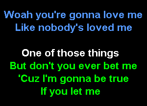 Woah you're gonna love me
Like nobody's loved me

One of those things
But don't you ever bet me
'Cuz I'm gonna be true

If you let me