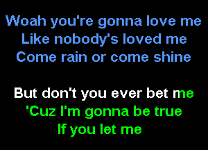 Woah you're gonna love me
Like nobody's loved me
Come rain or come shine

But don't you ever bet me
'Cuz I'm gonna be true
If you let me