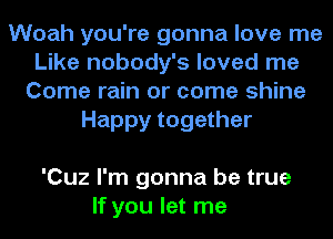 Woah you're gonna love me
Like nobody's loved me
Come rain or come shine
Happy together

'Cuz I'm gonna be true
If you let me