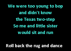 We were too young to hop
and didn't know
the Texas two-step
50 me and little sister
would sit and run

Roll back the rug and dance