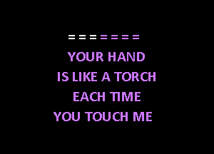 YOUR HAND
IS LIKE A TORCH

EACH TIME
YOU TOUCH ME