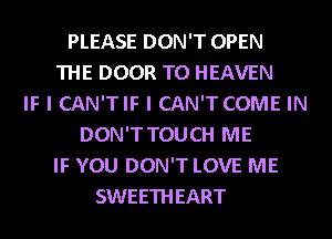 PLEASE DON'T OPEN
THE DOOR T0 HEAVEN
IF I CAN'TIF I CAN'T COME IN
DON'T TOUCH ME
IF YOU DON'T LOVE ME
SWEETHEART