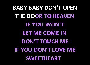 BABY BABY DON'T OPEN
THE DOOR T0 HEAVEN
IF YOU WON'T
LET ME COME IN
DON'TTOUCH ME
IF YOU DON'T LOVE ME
SWEETHEART