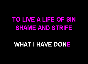 TO LIVE A LIFE OF SIN
SHAME AND STRIFE

WHAT I HAVE DONE