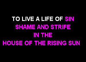 TO LIVE A LIFE OF SIN
SHAME AND STRIFE
IN THE
HOUSE OF THE RISING SUN