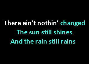 There ain't nothin' changed

The sun still shines
And the rain still rains