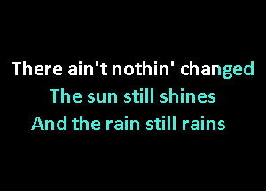 There ain't nothin' changed

The sun still shines
And the rain still rains