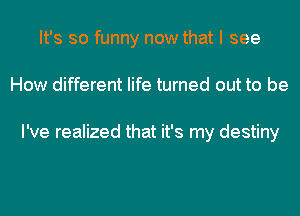 It's so funny now that I see
How different life turned out to be

I've realized that it's my destiny